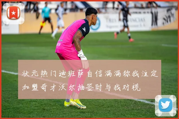 状元热门迪班萨自信满满称我注定加盟奇才沃尔抽签时与我对视