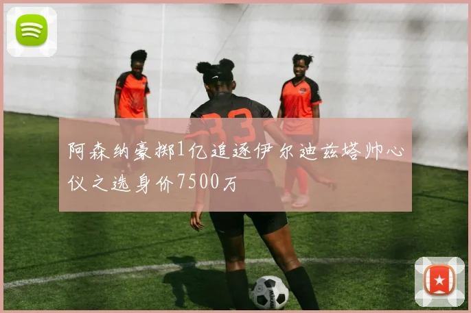 阿森纳豪掷1亿追逐伊尔迪兹塔帅心仪之选身价7500万