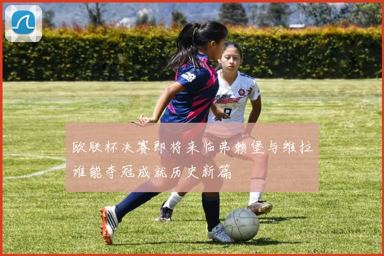 欧联杯决赛即将来临弗赖堡与维拉谁能夺冠成就历史新篇
