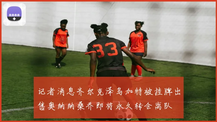 记者消息齐尔克泽乌加特被挂牌出售奥纳纳桑乔即将永久转会离队