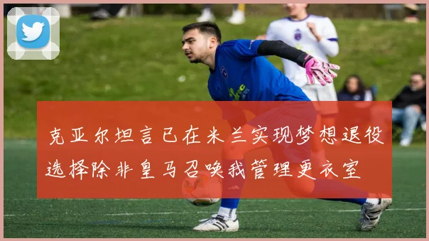 克亚尔坦言已在米兰实现梦想退役选择除非皇马召唤我管理更衣室