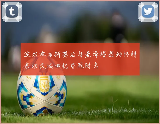 波尔津吉斯赛后与豪泽塔图姆怀特亲切交流回忆夺冠时光