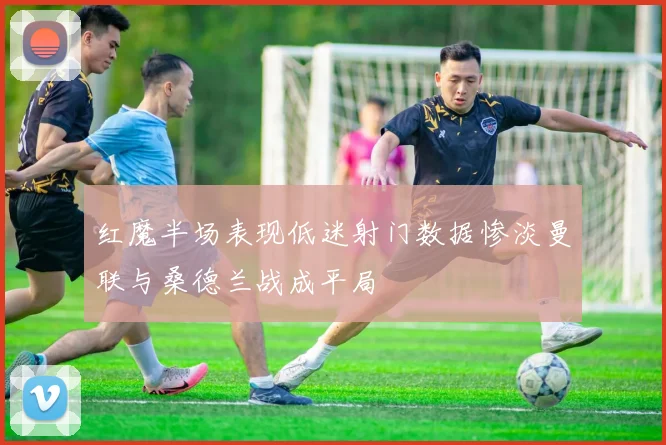 红魔半场表现低迷射门数据惨淡曼联与桑德兰战成平局
