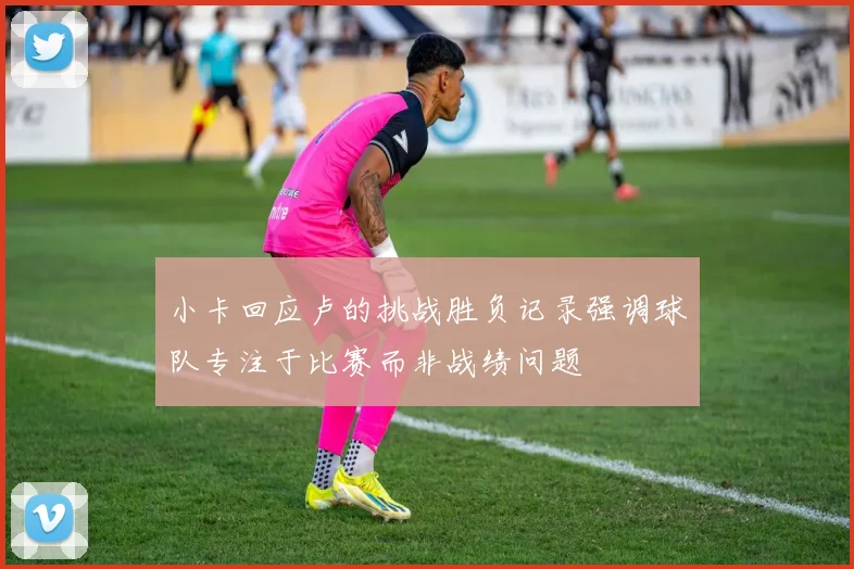 小卡回应卢的挑战胜负记录强调球队专注于比赛而非战绩问题