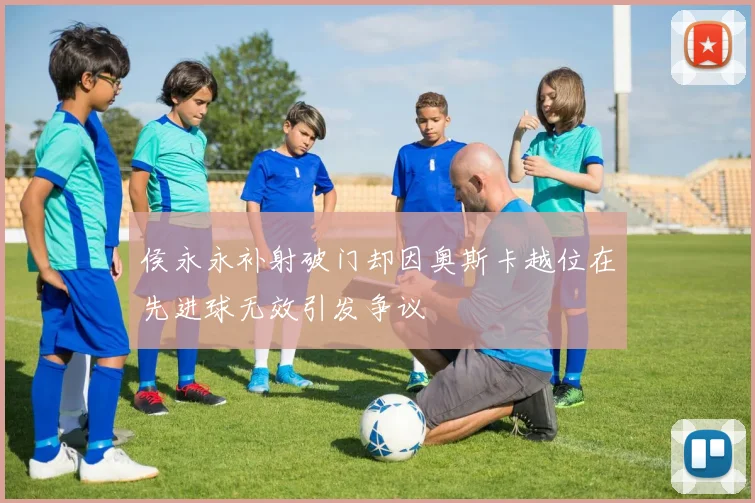 侯永永补射破门却因奥斯卡越位在先进球无效引发争议
