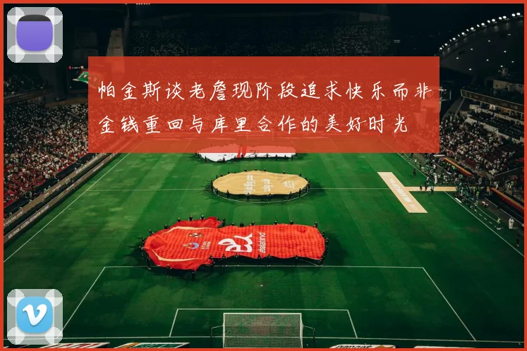 帕金斯谈老詹现阶段追求快乐而非金钱重回与库里合作的美好时光