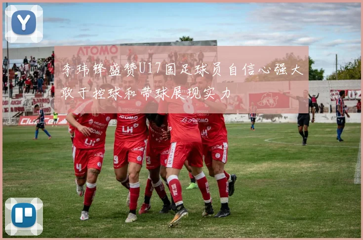 李玮锋盛赞U17国足球员自信心强大敢于控球和带球展现实力