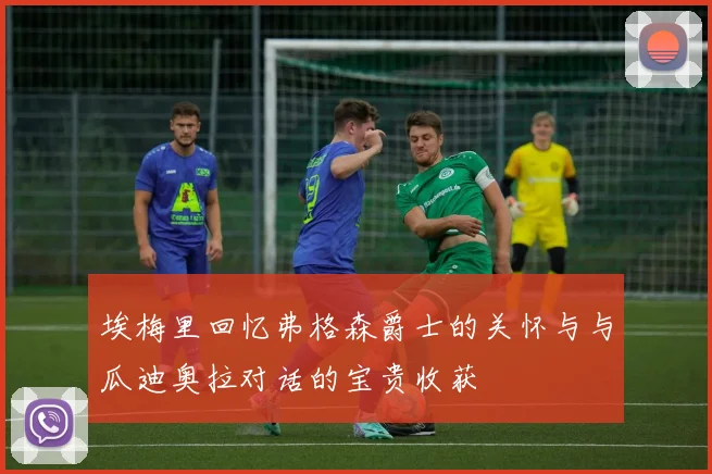 埃梅里回忆弗格森爵士的关怀与与瓜迪奥拉对话的宝贵收获
